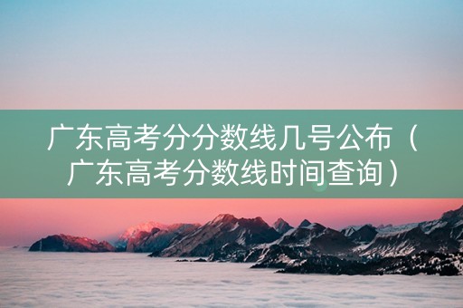 广东高考分分数线几号公布（广东高考分数线时间查询）