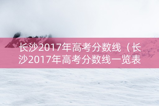 长沙2017年高考分数线（长沙2017年高考分数线一览表）