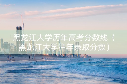 黑龙江大学历年高考分数线（黑龙江大学往年录取分数）