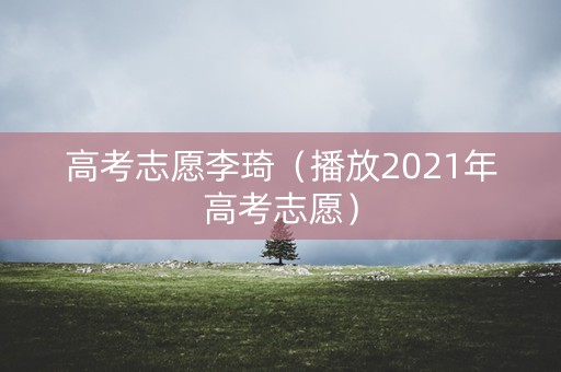 高考志愿李琦（播放2021年高考志愿）