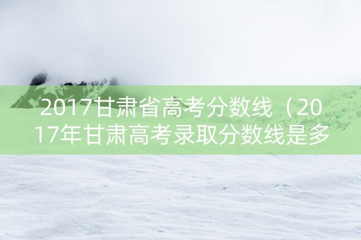 2017甘肃省高考分数线（2017年甘肃高考录取分数线是多少）
