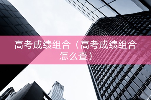 高考成绩组合（高考成绩组合怎么查）