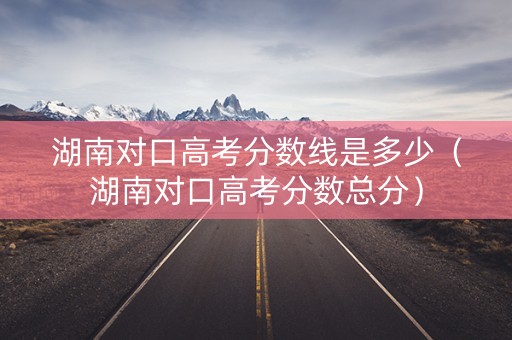 湖南对口高考分数线是多少（湖南对口高考分数总分）