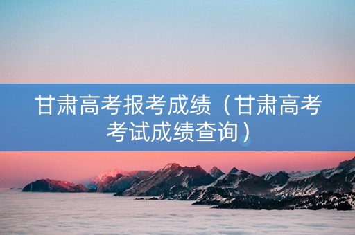 甘肃高考报考成绩（甘肃高考考试成绩查询）