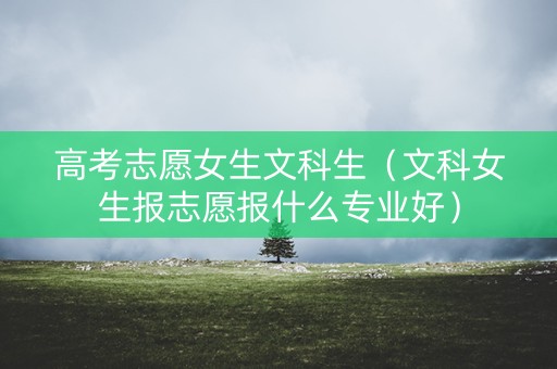 高考志愿女生文科生（文科女生报志愿报什么专业好）