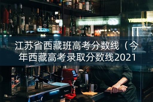 江苏省西藏班高考分数线（今年西藏高考录取分数线2021）