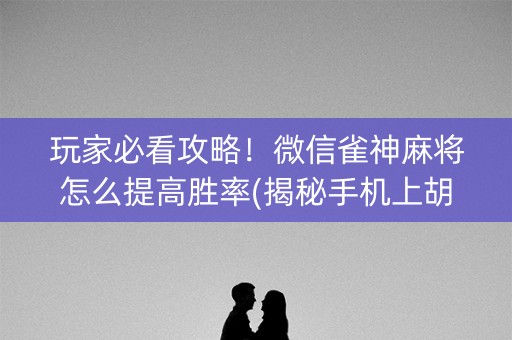 玩家必看攻略！微信雀神麻将怎么提高胜率(揭秘手机上胡牌神器)