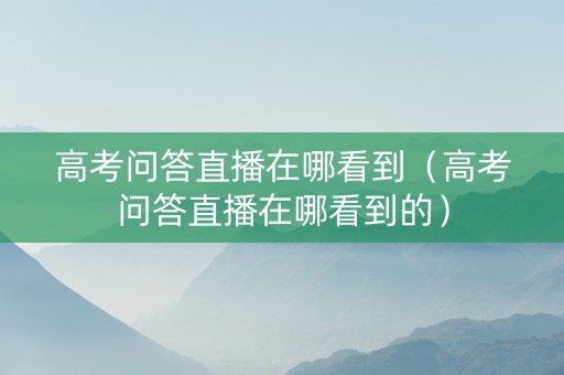 高考问答直播在哪看到（高考问答直播在哪看到的）
