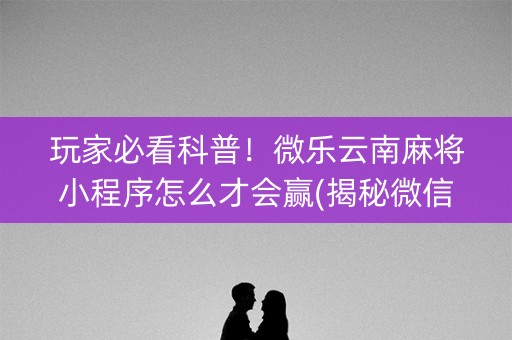 玩家必看科普！微乐云南麻将小程序怎么才会赢(揭秘微信里助攻神器)