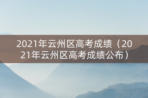 2021年云州区高考成绩（2021年云州区高考成绩公布）