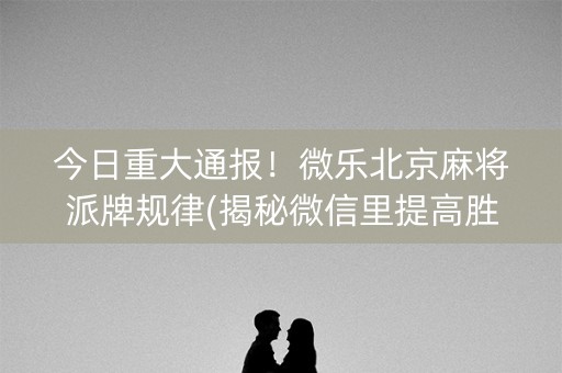 今日重大通报！微乐北京麻将派牌规律(揭秘微信里提高胜率)