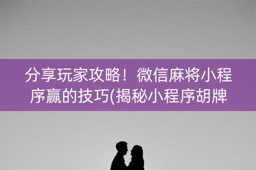 分享玩家攻略！微信麻将小程序赢的技巧(揭秘小程序胡牌技巧)