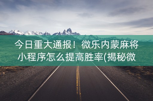 今日重大通报！微乐内蒙麻将小程序怎么提高胜率(揭秘微信里自建房怎么赢)