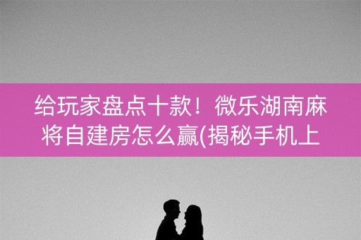 给玩家盘点十款！微乐湖南麻将自建房怎么赢(揭秘手机上胡牌神器)