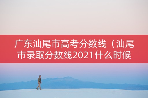 广东汕尾市高考分数线（汕尾市录取分数线2021什么时候出）