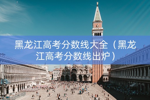 黑龙江高考分数线大全（黑龙江高考分数线出炉）