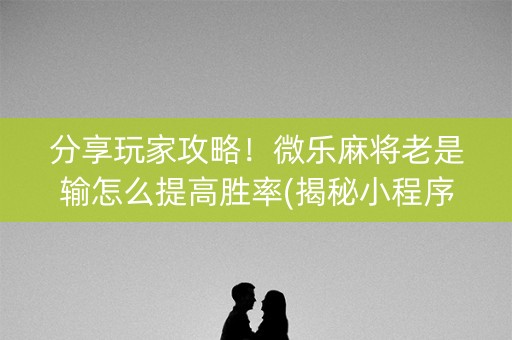 分享玩家攻略！微乐麻将老是输怎么提高胜率(揭秘小程序系统发好牌)