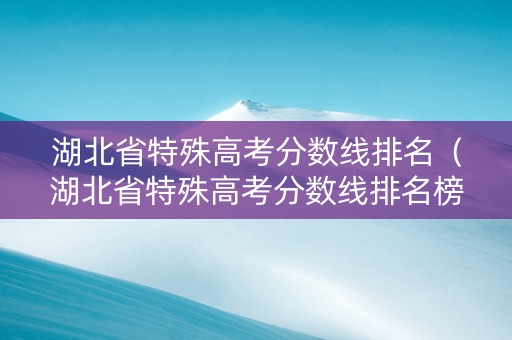 湖北省特殊高考分数线排名（湖北省特殊高考分数线排名榜）