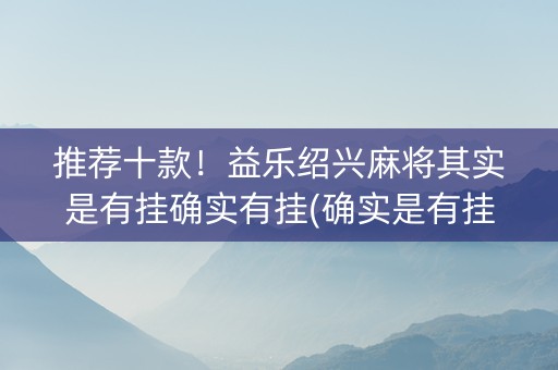 推荐十款！益乐绍兴麻将其实是有挂确实有挂(确实是有挂)
