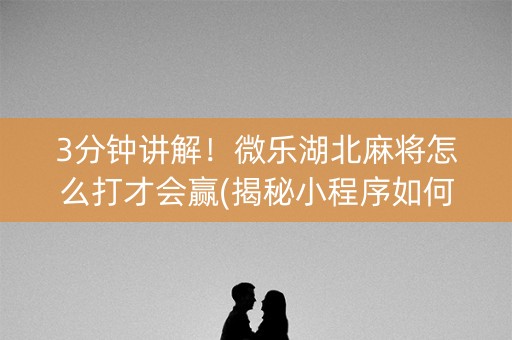 3分钟讲解！微乐湖北麻将怎么打才会赢(揭秘小程序如何让牌变好)