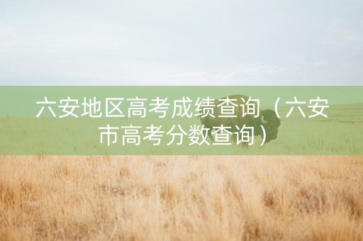 六安地区高考成绩查询（六安市高考分数查询）