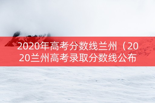 2020年高考分数线兰州（2020兰州高考录取分数线公布）