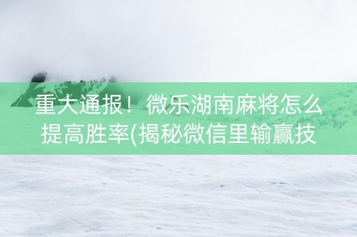 重大通报！微乐湖南麻将怎么提高胜率(揭秘微信里输赢技巧)