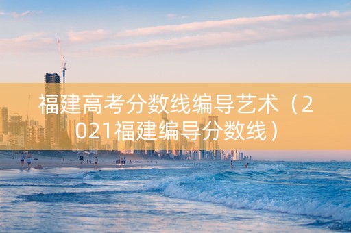 福建高考分数线编导艺术（2021福建编导分数线）