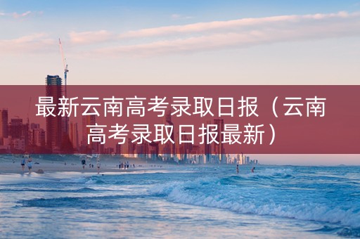 最新云南高考录取日报（云南高考录取日报最新）