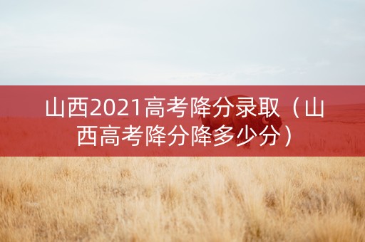 山西2021高考降分录取（山西高考降分降多少分）