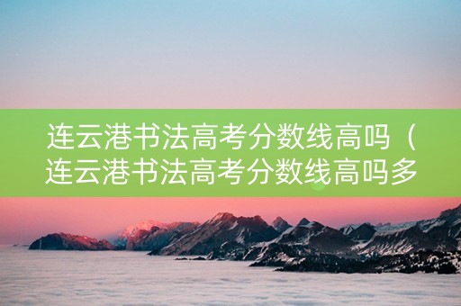 连云港书法高考分数线高吗（连云港书法高考分数线高吗多少分）