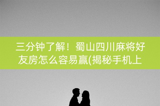 三分钟了解！蜀山四川麻将好友房怎么容易赢(揭秘手机上助赢软件)