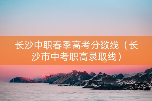 长沙中职春季高考分数线（长沙市中考职高录取线）