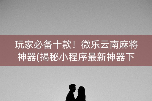 玩家必备十款！微乐云南麻将神器(揭秘小程序最新神器下载)