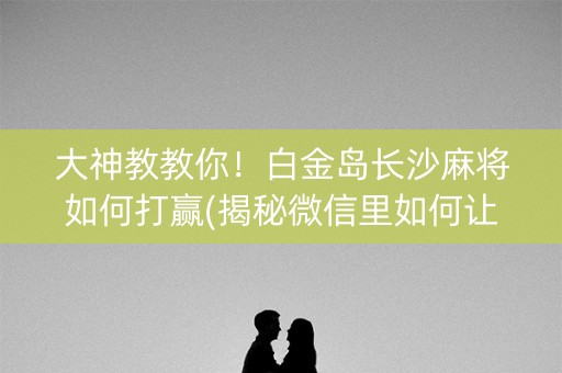 大神教教你！白金岛长沙麻将如何打赢(揭秘微信里如何让牌变好)