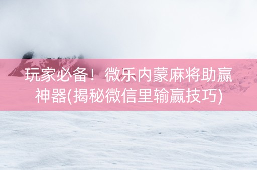 玩家必备！微乐内蒙麻将助赢神器(揭秘微信里输赢技巧)