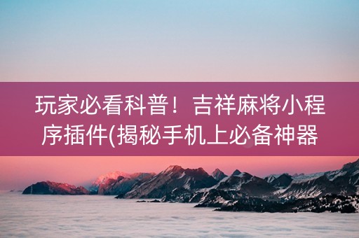玩家必看科普！吉祥麻将小程序插件(揭秘手机上必备神器)