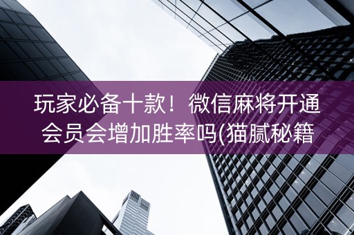 玩家必备十款！微信麻将开通会员会增加胜率吗(猫腻秘籍真的有挂)