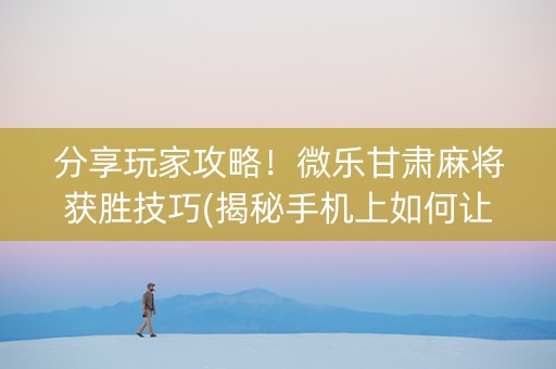 分享玩家攻略！微乐甘肃麻将获胜技巧(揭秘手机上如何让牌变好)