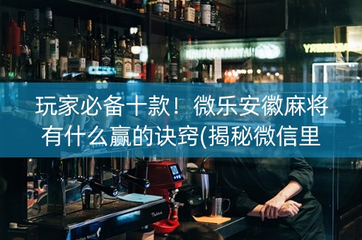 玩家必备十款！微乐安徽麻将有什么赢的诀窍(揭秘微信里赢的诀窍)