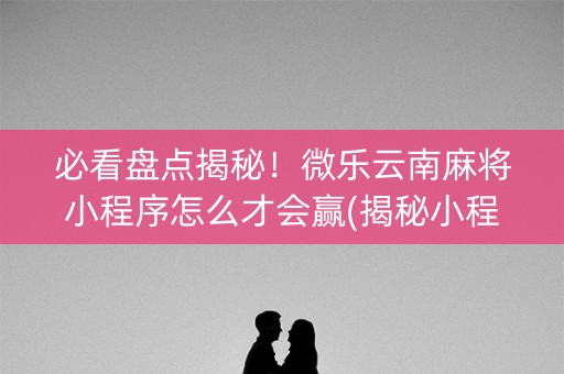 必看盘点揭秘！微乐云南麻将小程序怎么才会赢(揭秘小程序提高胜率)