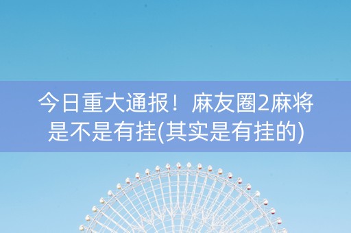 今日重大通报！麻友圈2麻将是不是有挂(其实是有挂的)
