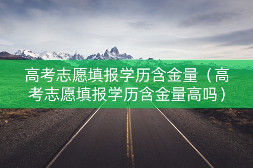 高考志愿填报学历含金量（高考志愿填报学历含金量高吗）