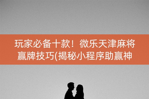 玩家必备十款！微乐天津麻将赢牌技巧(揭秘小程序助赢神器)