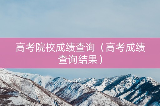 高考院校成绩查询（高考成绩查询结果）