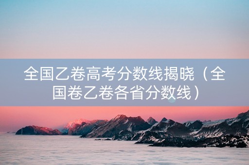 全国乙卷高考分数线揭晓（全国卷乙卷各省分数线）