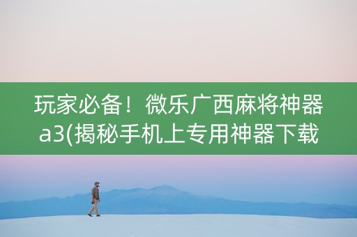 玩家必备！微乐广西麻将神器a3(揭秘手机上专用神器下载)