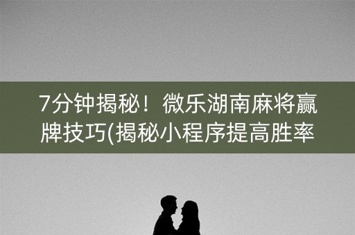 7分钟揭秘！微乐湖南麻将赢牌技巧(揭秘小程序提高胜率)