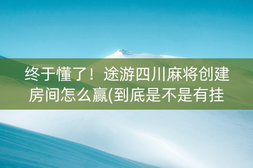 终于懂了！途游四川麻将创建房间怎么赢(到底是不是有挂)