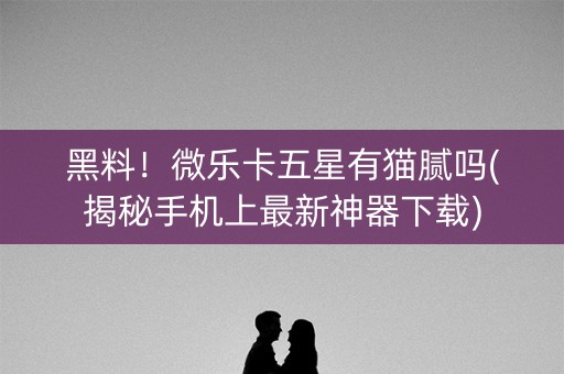 黑料！微乐卡五星有猫腻吗(揭秘手机上最新神器下载)